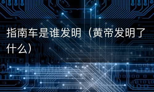 指南车是谁发明（黄帝发明了什么）