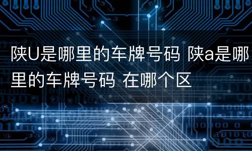陕U是哪里的车牌号码 陕a是哪里的车牌号码 在哪个区