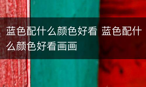 蓝色配什么颜色好看 蓝色配什么颜色好看画画