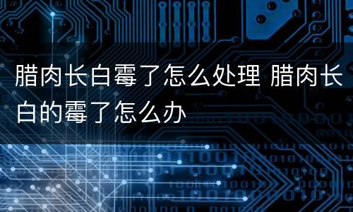 腊肉长白霉了怎么处理 腊肉长白的霉了怎么办