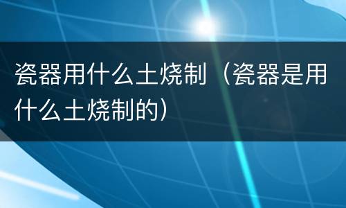 瓷器用什么土烧制（瓷器是用什么土烧制的）