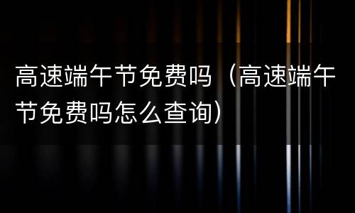 高速端午节免费吗（高速端午节免费吗怎么查询）