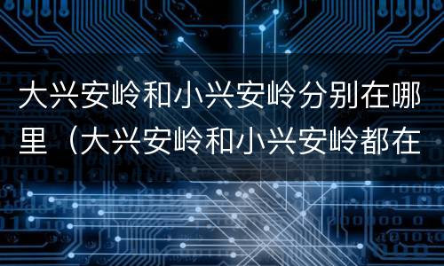 大兴安岭和小兴安岭分别在哪里（大兴安岭和小兴安岭都在哪）
