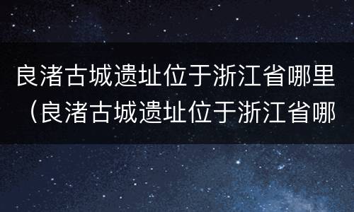 良渚古城遗址位于浙江省哪里（良渚古城遗址位于浙江省哪里主要作物）