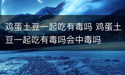 鸡蛋土豆一起吃有毒吗 鸡蛋土豆一起吃有毒吗会中毒吗