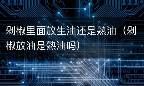 剁椒里面放生油还是熟油（剁椒放油是熟油吗）