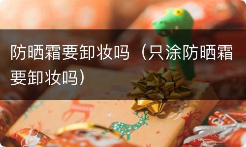 防晒霜要卸妆吗（只涂防晒霜要卸妆吗）