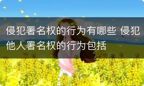 侵犯署名权的行为有哪些 侵犯他人署名权的行为包括