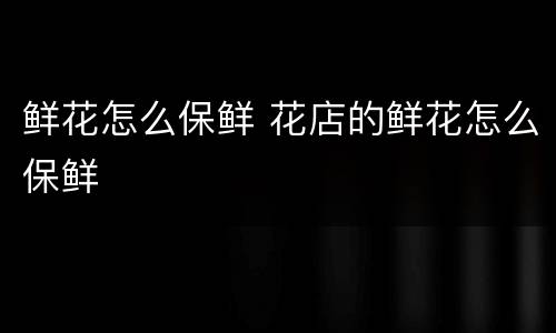 鲜花怎么保鲜 花店的鲜花怎么保鲜