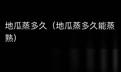 地瓜蒸多久（地瓜蒸多久能蒸熟）