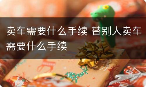 卖车需要什么手续 替别人卖车需要什么手续