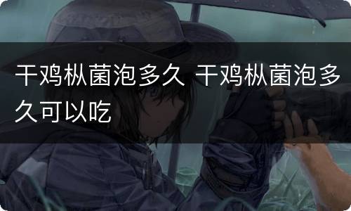 干鸡枞菌泡多久 干鸡枞菌泡多久可以吃