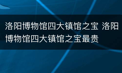 洛阳博物馆四大镇馆之宝 洛阳博物馆四大镇馆之宝最贵