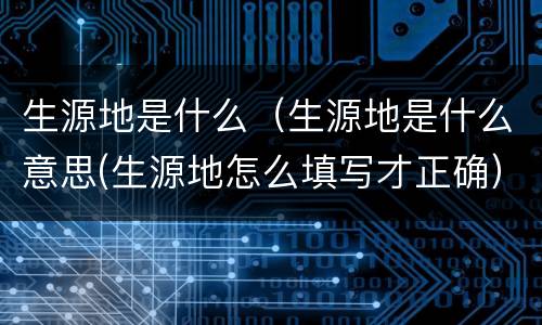 生源地是什么（生源地是什么意思(生源地怎么填写才正确）