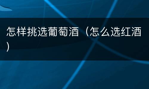怎样挑选葡萄酒（怎么选红酒）