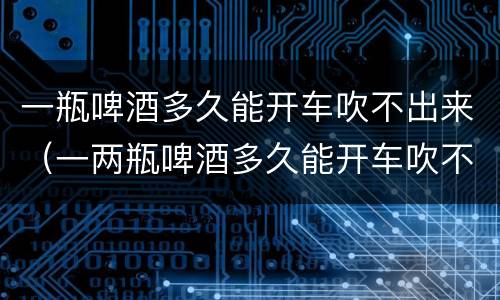 一瓶啤酒多久能开车吹不出来（一两瓶啤酒多久能开车吹不出来）