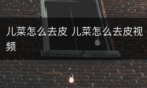 儿菜怎么去皮 儿菜怎么去皮视频