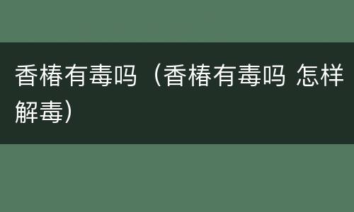 香椿有毒吗（香椿有毒吗 怎样解毒）