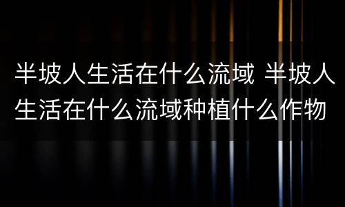半坡人生活在什么流域 半坡人生活在什么流域种植什么作物