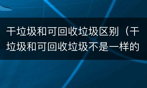 干垃圾和可回收垃圾区别（干垃圾和可回收垃圾不是一样的吗）