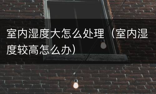 室内湿度大怎么处理（室内湿度较高怎么办）