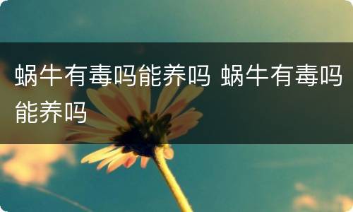 蜗牛有毒吗能养吗 蜗牛有毒吗能养吗