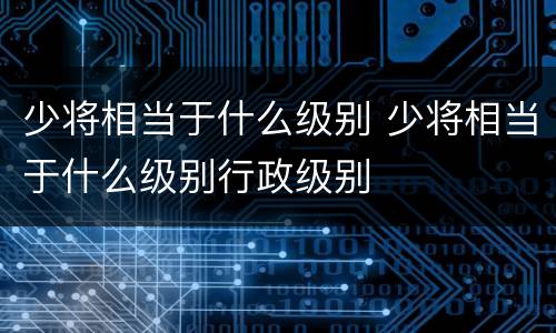 少将相当于什么级别 少将相当于什么级别行政级别