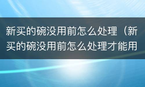 新买的碗没用前怎么处理（新买的碗没用前怎么处理才能用）