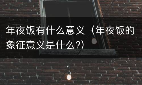 年夜饭有什么意义（年夜饭的象征意义是什么?）