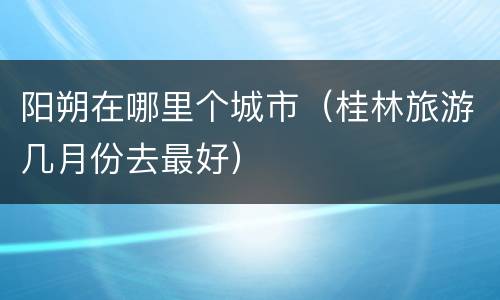 阳朔在哪里个城市（桂林旅游几月份去最好）