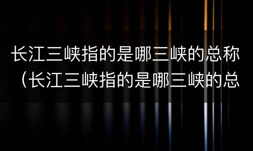 长江三峡指的是哪三峡的总称（长江三峡指的是哪三峡的总称）