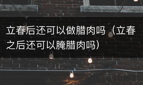 立春后还可以做腊肉吗（立春之后还可以腌腊肉吗）