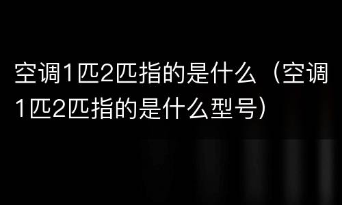 空调1匹2匹指的是什么（空调1匹2匹指的是什么型号）
