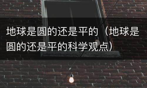 地球是圆的还是平的（地球是圆的还是平的科学观点）