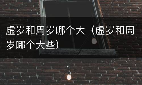 虚岁和周岁哪个大（虚岁和周岁哪个大些）