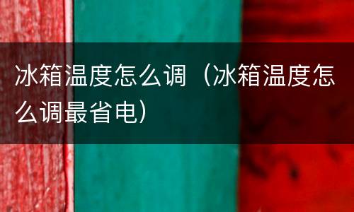 冰箱温度怎么调（冰箱温度怎么调最省电）