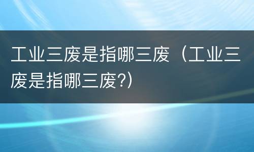工业三废是指哪三废（工业三废是指哪三废?）