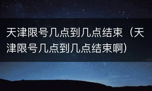 天津限号几点到几点结束（天津限号几点到几点结束啊）