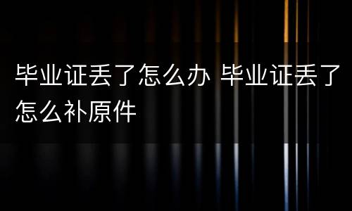 毕业证丢了怎么办 毕业证丢了怎么补原件