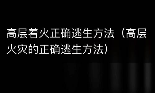 高层着火正确逃生方法（高层火灾的正确逃生方法）
