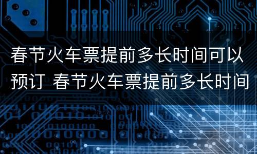 春节火车票提前多长时间可以预订 春节火车票提前多长时间可以预定