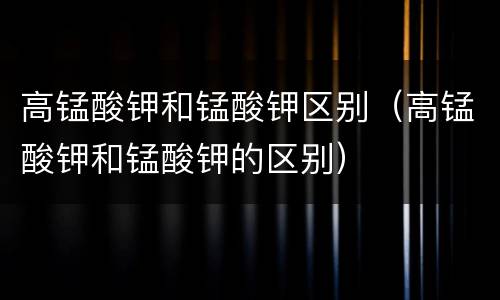 高锰酸钾和锰酸钾区别（高锰酸钾和锰酸钾的区别）