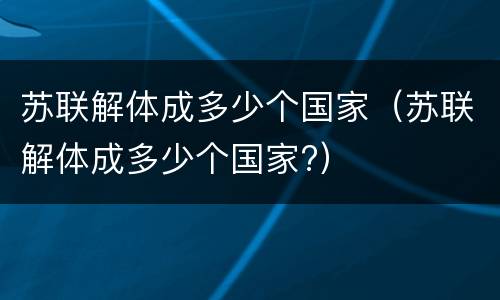 苏联解体成多少个国家（苏联解体成多少个国家?）