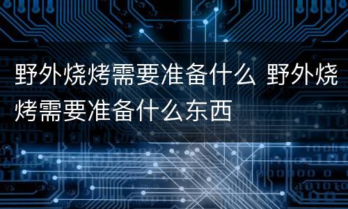 野外烧烤需要准备什么 野外烧烤需要准备什么东西