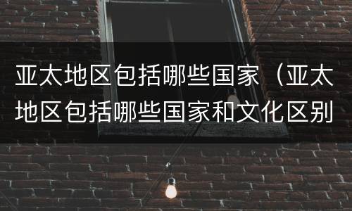 亚太地区包括哪些国家（亚太地区包括哪些国家和文化区别）