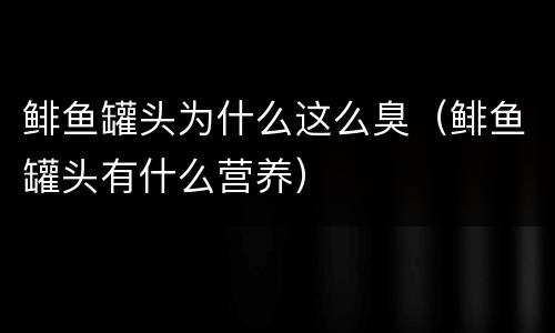 鲱鱼罐头为什么这么臭（鲱鱼罐头有什么营养）