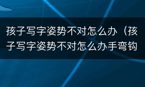 孩子写字姿势不对怎么办（孩子写字姿势不对怎么办手弯钩怎么办）