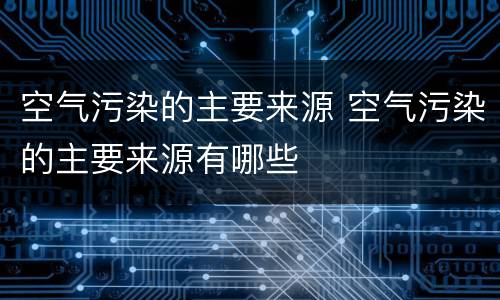 空气污染的主要来源 空气污染的主要来源有哪些