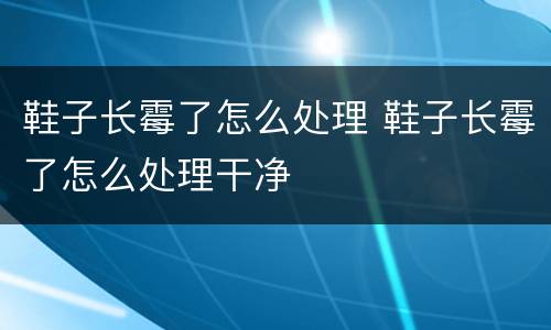鞋子长霉了怎么处理 鞋子长霉了怎么处理干净