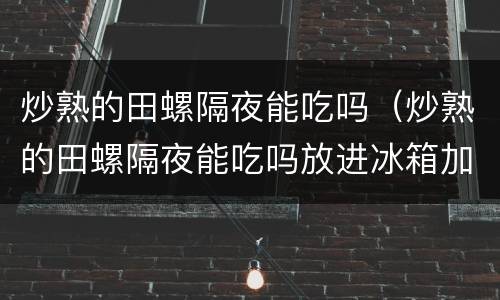 炒熟的田螺隔夜能吃吗（炒熟的田螺隔夜能吃吗放进冰箱加热）